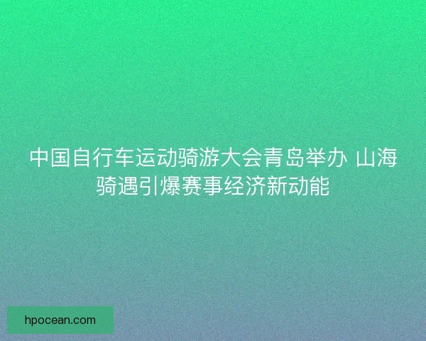 中国自行车运动骑游大会青岛举办 山海骑遇引爆赛事经济新动能