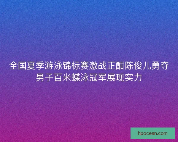 全国夏季游泳锦标赛激战正酣陈俊儿勇夺男子百米蝶泳冠军展现实力