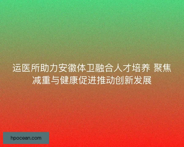 运医所助力安徽体卫融合人才培养 聚焦减重与健康促进推动创新发展