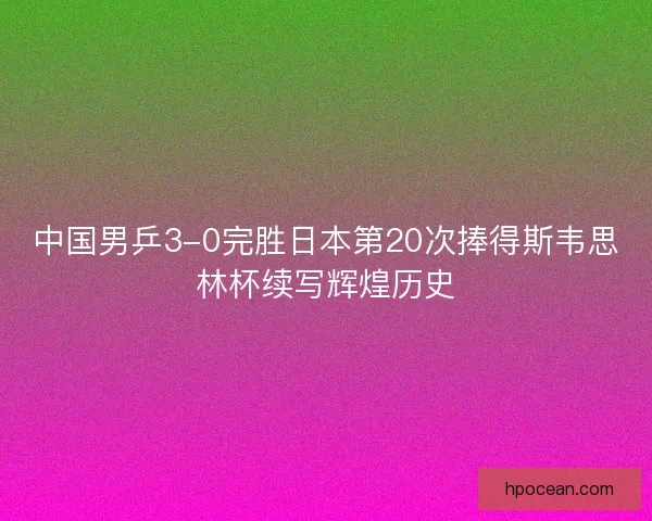 中国男乒3-0完胜日本第20次捧得斯韦思林杯续写辉煌历史