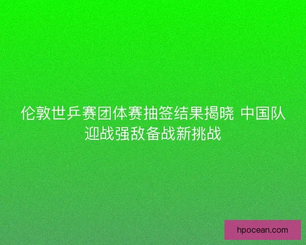 伦敦世乒赛团体赛抽签结果揭晓 中国队迎战强敌备战新挑战