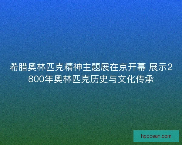 希腊奥林匹克精神主题展在京开幕 展示2800年奥林匹克历史与文化传承