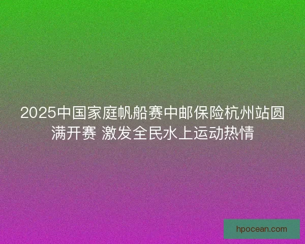 2025中国家庭帆船赛中邮保险杭州站圆满开赛 激发全民水上运动热情