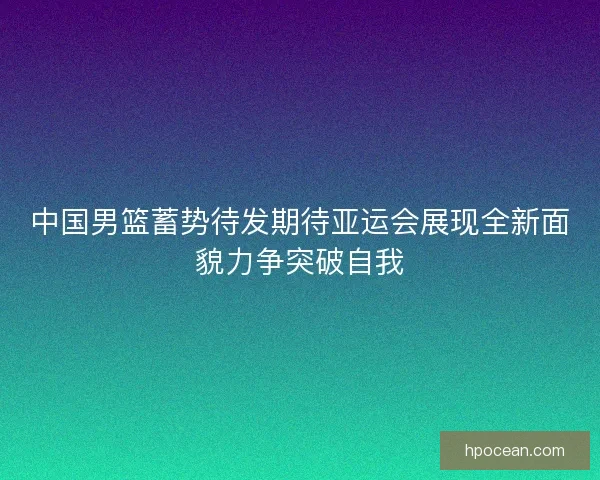 中国男篮蓄势待发期待亚运会展现全新面貌力争突破自我