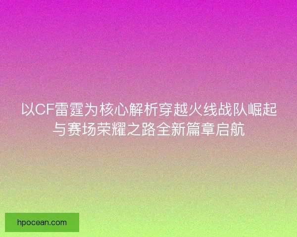 以CF雷霆为核心解析穿越火线战队崛起与赛场荣耀之路全新篇章启航