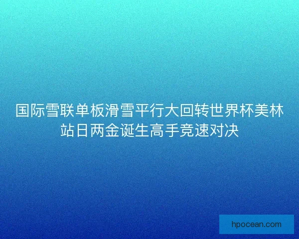 国际雪联单板滑雪平行大回转世界杯美林站日两金诞生高手竞速对决