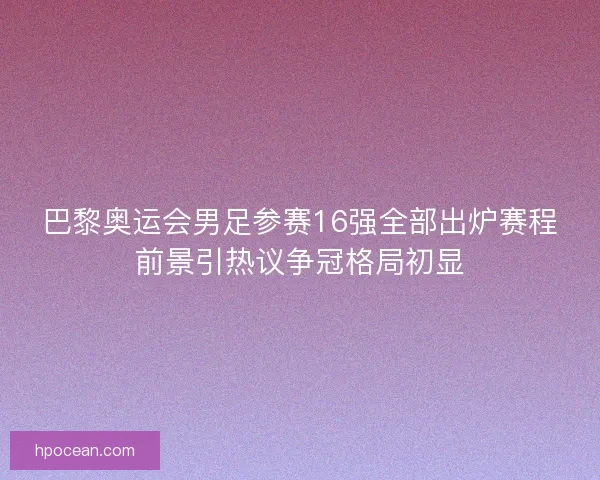 巴黎奥运会男足参赛16强全部出炉赛程前景引热议争冠格局初显
