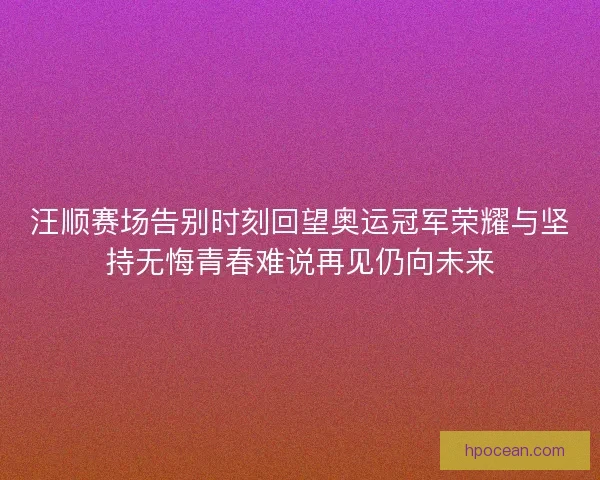 汪顺赛场告别时刻回望奥运冠军荣耀与坚持无悔青春难说再见仍向未来