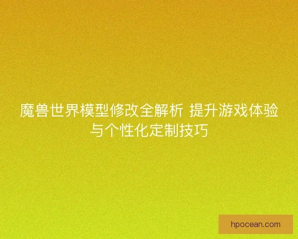 魔兽世界模型修改全解析 提升游戏体验与个性化定制技巧