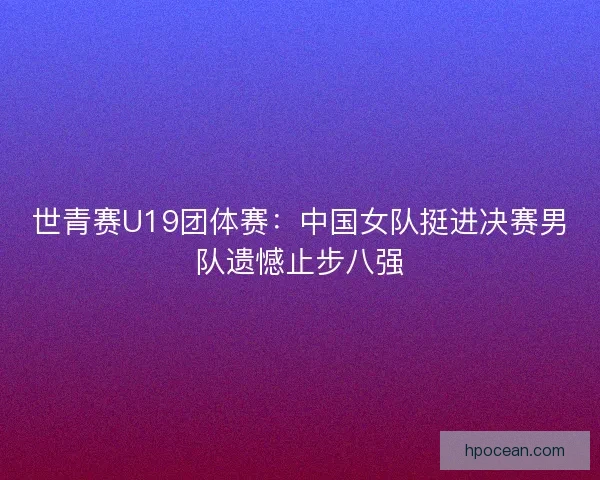 世青赛U19团体赛：中国女队挺进决赛男队遗憾止步八强