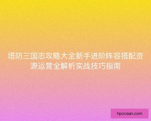 塔防三国志攻略大全新手进阶阵容搭配资源运营全解析实战技巧指南