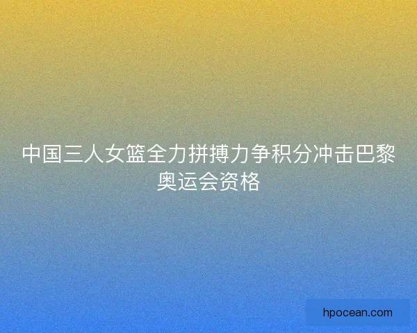 中国三人女篮全力拼搏力争积分冲击巴黎奥运会资格