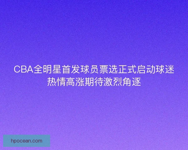 CBA全明星首发球员票选正式启动球迷热情高涨期待激烈角逐