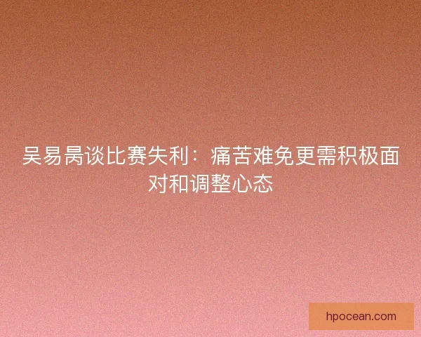吴易昺谈比赛失利：痛苦难免更需积极面对和调整心态