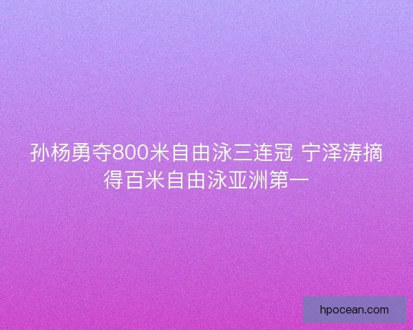 孙杨勇夺800米自由泳三连冠 宁泽涛摘得百米自由泳亚洲第一