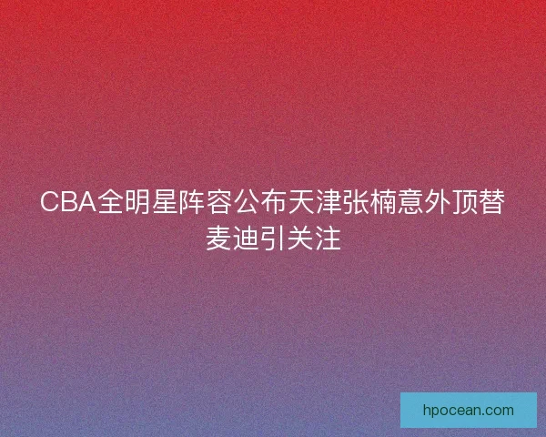 CBA全明星阵容公布天津张楠意外顶替麦迪引关注