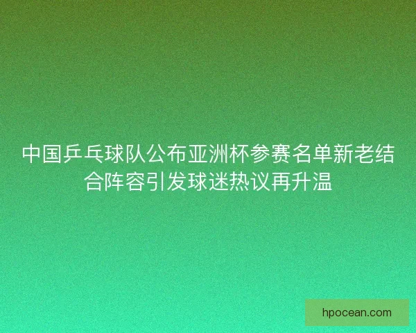 中国乒乓球队公布亚洲杯参赛名单新老结合阵容引发球迷热议再升温