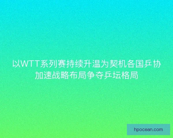 以WTT系列赛持续升温为契机各国乒协加速战略布局争夺乒坛格局