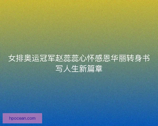 女排奥运冠军赵蕊蕊心怀感恩华丽转身书写人生新篇章