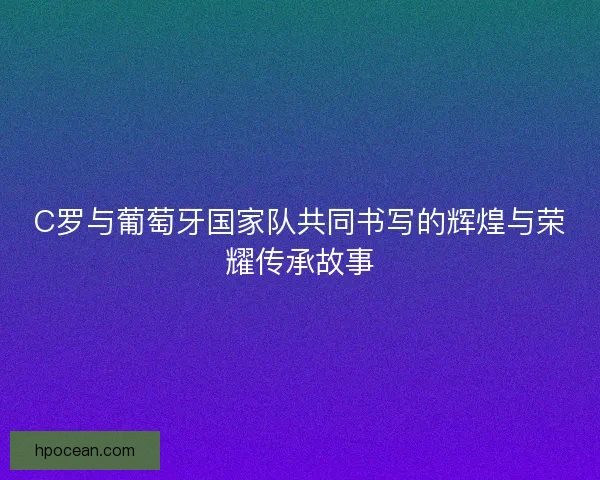 C罗与葡萄牙国家队共同书写的辉煌与荣耀传承故事