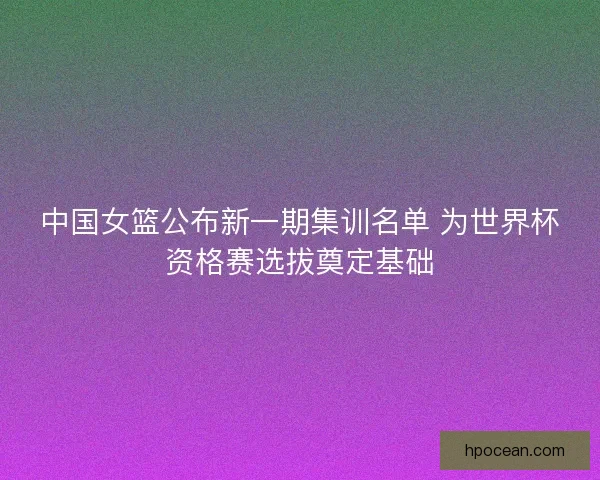 中国女篮公布新一期集训名单 为世界杯资格赛选拔奠定基础