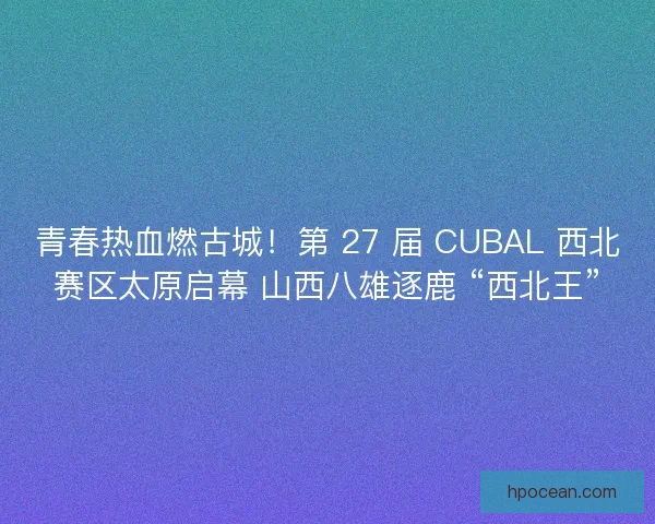 青春热血燃古城！第 27 届 CUBAL 西北赛区太原启幕 山西八雄逐鹿 “西北王”