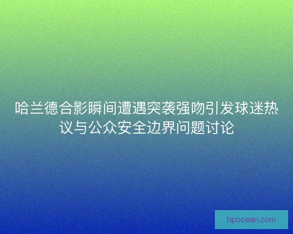哈兰德合影瞬间遭遇突袭强吻引发球迷热议与公众安全边界问题讨论